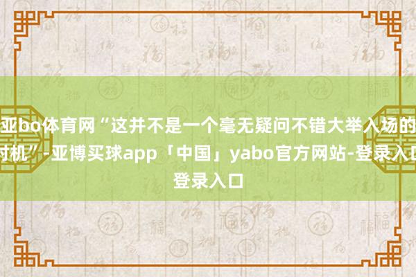 亞bo體育網(wǎng)“這并不是一個毫無疑問不錯大舉入場的時機”-亞博買球app「中國」yabo官方網(wǎng)站-登錄入口