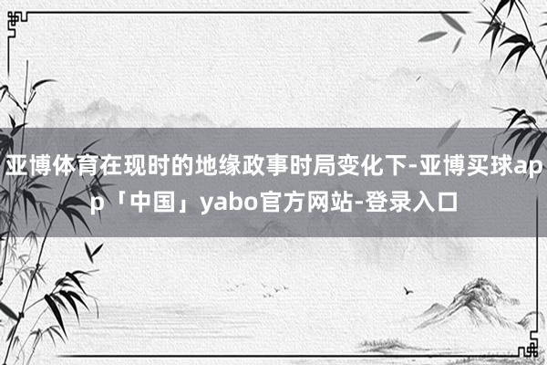 亞博體育在現時的地緣政事時局變化下-亞博買球app「中國」yabo官方網站-登錄入口