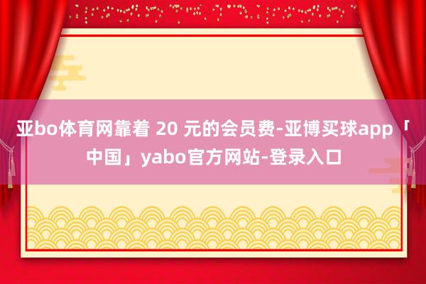 亞bo體育網(wǎng)靠著 20 元的會(huì)員費(fèi)-亞博買球app「中國(guó)」yabo官方網(wǎng)站-登錄入口