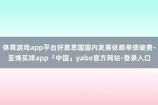 體育游戲app平臺(tái)好意思國國內(nèi)發(fā)展依賴舉債破費(fèi)-亞博買球app「中國」yabo官方網(wǎng)站-登錄入口