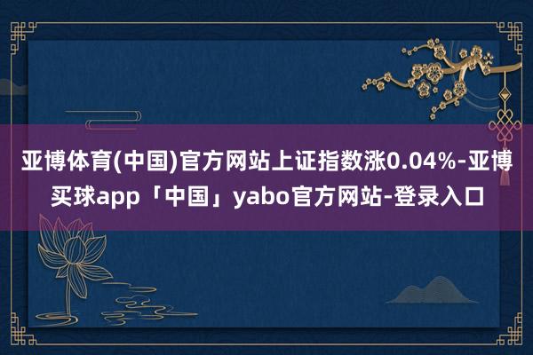 亞博體育(中國)官方網站上證指數漲0.04%-亞博買球app「中國」yabo官方網站-登錄入口
