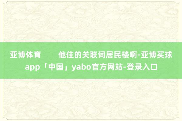 亞博體育 他住的關聯詞居民樓啊-亞博買球app「中國」yabo官方網站-登錄入口