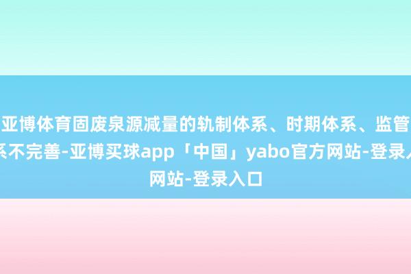 亞博體育固廢泉源減量的軌制體系、時(shí)期體系、監(jiān)管體系不完善-亞博買球app「中國」yabo官方網(wǎng)站-登錄入口