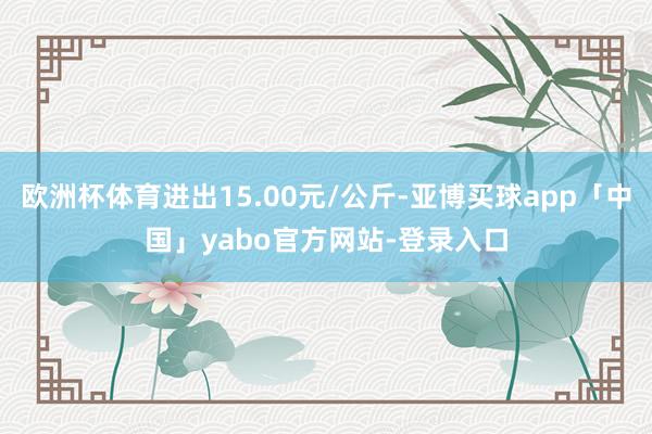 歐洲杯體育進(jìn)出15.00元/公斤-亞博買(mǎi)球app「中國(guó)」yabo官方網(wǎng)站-登錄入口