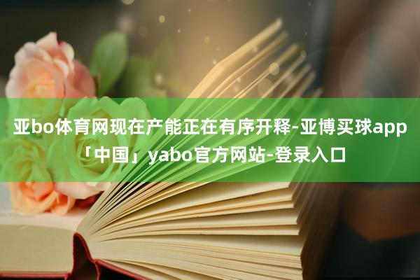 亞bo體育網現在產能正在有序開釋-亞博買球app「中國」yabo官方網站-登錄入口