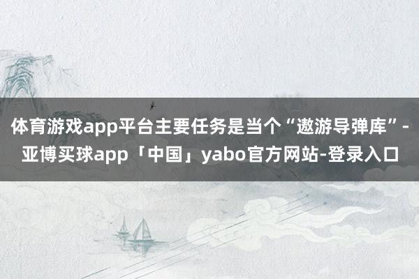 體育游戲app平臺主要任務是當個“遨游導彈庫”-亞博買球app「中國」yabo官方網站-登錄入口