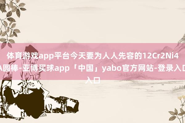 體育游戲app平臺今天要為人人先容的12Cr2Ni4A圓棒-亞博買球app「中國」yabo官方網站-登錄入口
