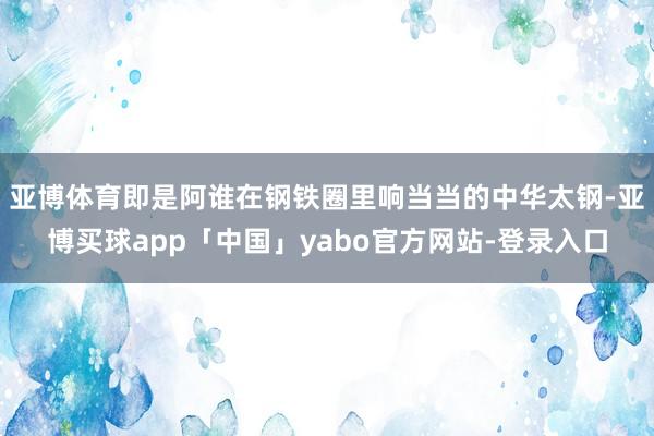 亞博體育即是阿誰在鋼鐵圈里響當當的中華太鋼-亞博買球app「中國」yabo官方網站-登錄入口