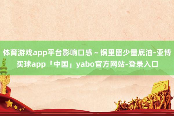 體育游戲app平臺影響口感~鍋里留少量底油-亞博買球app「中國」yabo官方網(wǎng)站-登錄入口