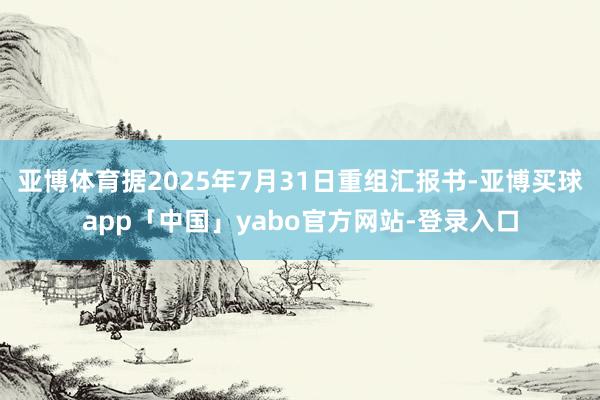 亞博體育據2025年7月31日重組匯報書-亞博買球app「中國」yabo官方網站-登錄入口